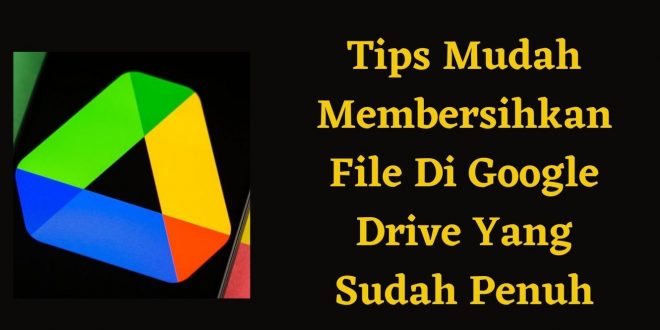 Tips Mudah Membersihkan File Di Google Drive Yang Sudah Penuh